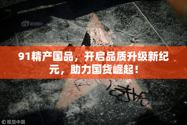 91精产国品，开启品质升级新纪元，助力国货崛起！