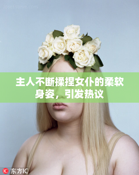 主人不断揉捏女仆的柔软身姿，引发热议