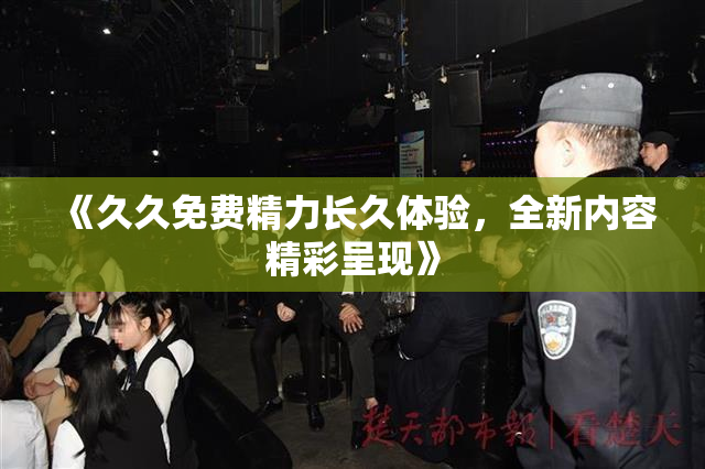 《久久免费精力长久体验，全新内容精彩呈现》