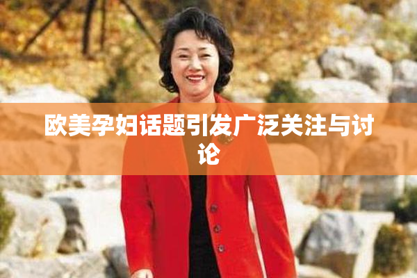欧美孕妇话题引发广泛关注与讨论