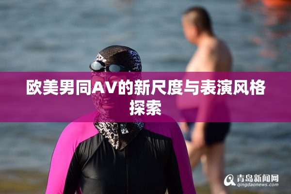 欧美男同AV的新尺度与表演风格探索