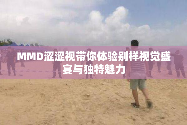 MMD涩涩视带你体验别样视觉盛宴与独特魅力