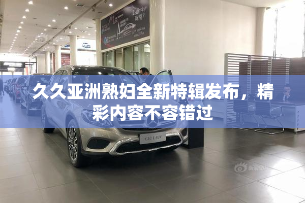 久久亚洲熟妇全新特辑发布，精彩内容不容错过