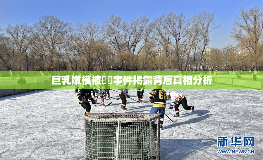 巨乳嫩模被❌‌事件揭露背后真相分析