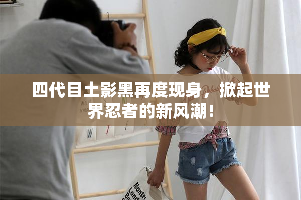 四代目土影黑再度现身，掀起世界忍者的新风潮！
