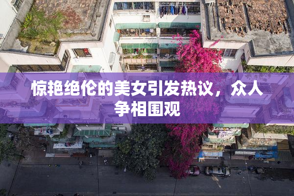 惊艳绝伦的美女引发热议，众人争相围观