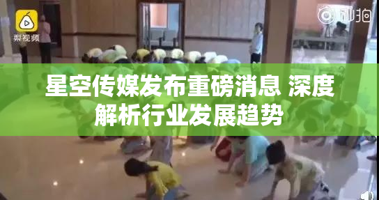 星空传媒发布重磅消息 深度解析行业发展趋势