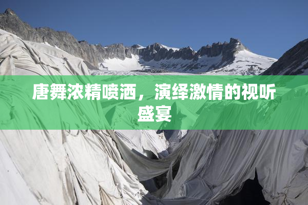 唐舞浓精喷洒，演绎激情的视听盛宴