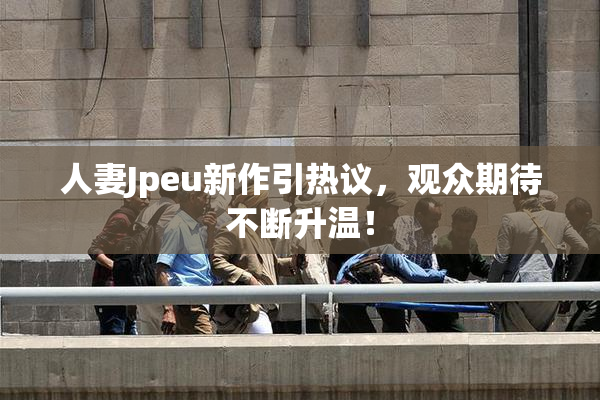 人妻Jpeu新作引热议，观众期待不断升温！