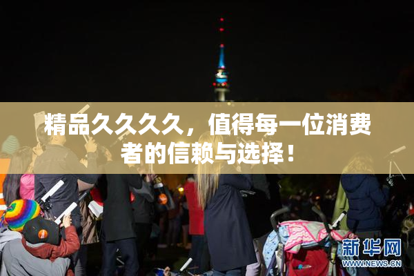 精品久久久久，值得每一位消费者的信赖与选择！