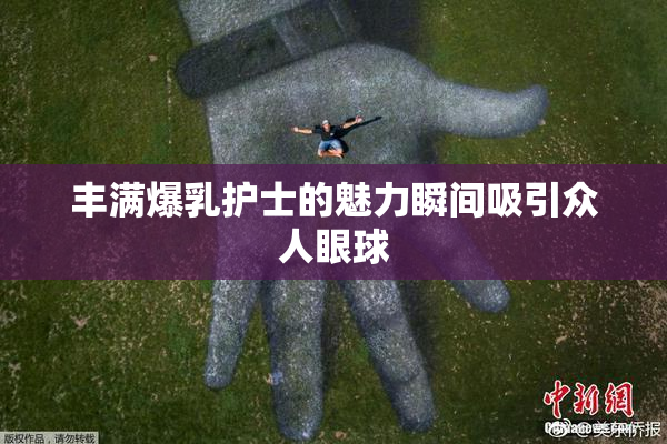 丰满爆乳护士的魅力瞬间吸引众人眼球