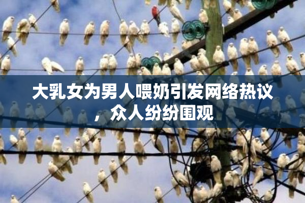 大乳女为男人喂奶引发网络热议，众人纷纷围观