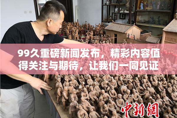 99久重磅新闻发布，精彩内容值得关注与期待，让我们一同见证！