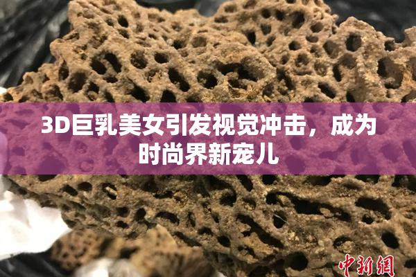 3D巨乳美女引发视觉冲击，成为时尚界新宠儿