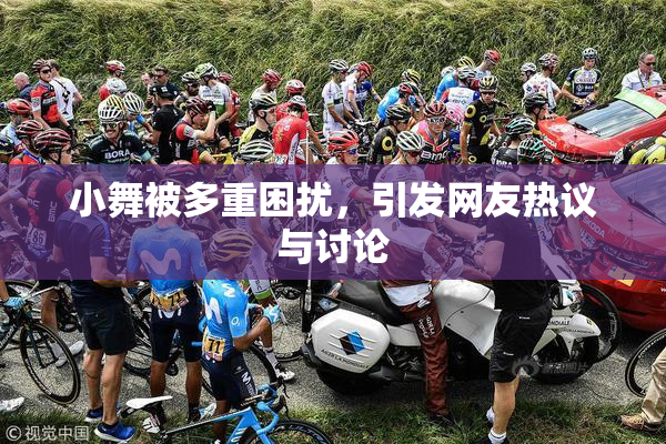 小舞被多重困扰，引发网友热议与讨论