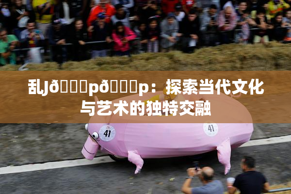 乱J🈚p🈚p：探索当代文化与艺术的独特交融