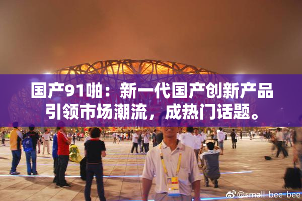 国产91啪：新一代国产创新产品引领市场潮流，成热门话题。