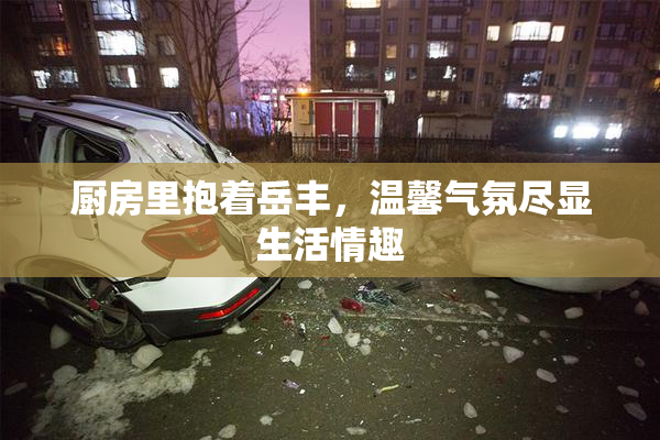 厨房里抱着岳丰，温馨气氛尽显生活情趣