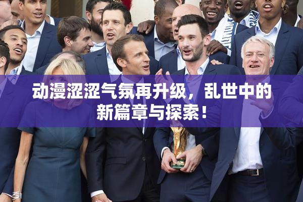 动漫涩涩气氛再升级，乱世中的新篇章与探索！