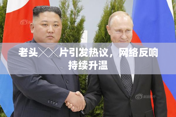 老头╳╳片引发热议，网络反响持续升温