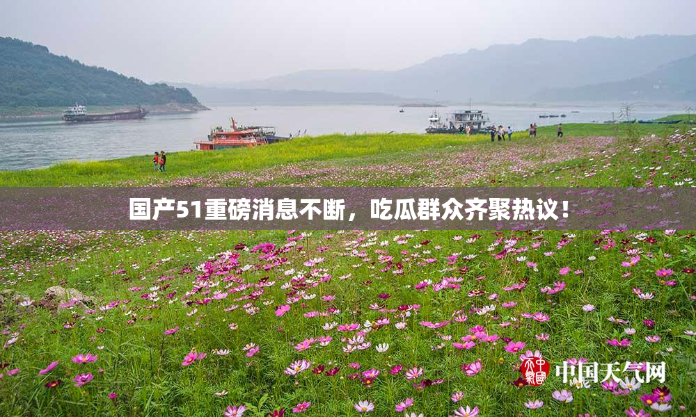 国产51重磅消息不断，吃瓜群众齐聚热议！