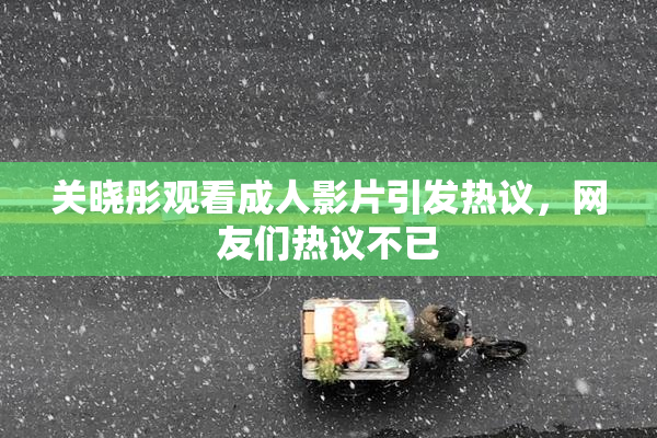 关晓彤观看成人影片引发热议，网友们热议不已