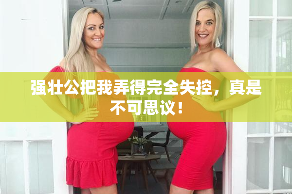 强壮公把我弄得完全失控，真是不可思议！