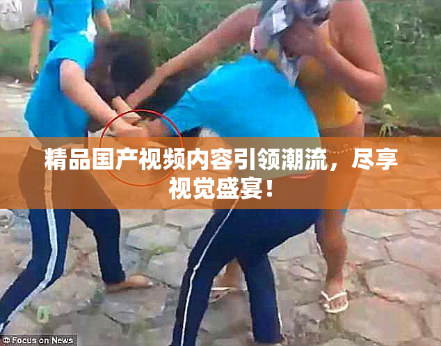精品国产视频内容引领潮流，尽享视觉盛宴！