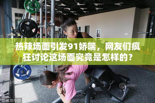 热辣场面引发91娇喘，网友们疯狂讨论这场面究竟是怎样的？