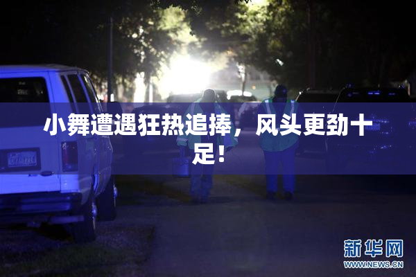 小舞遭遇狂热追捧，风头更劲十足！