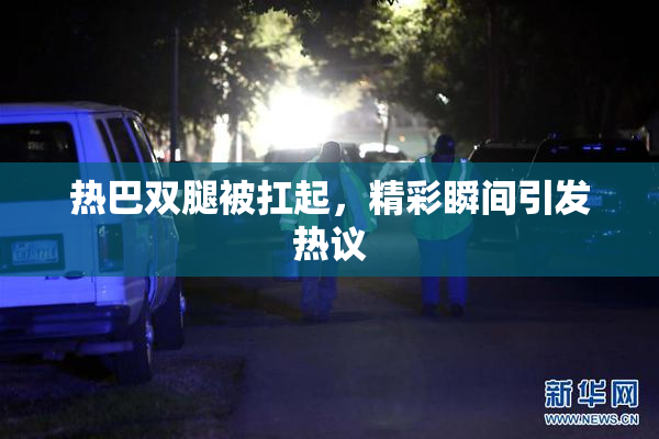 热巴双腿被扛起，精彩瞬间引发热议