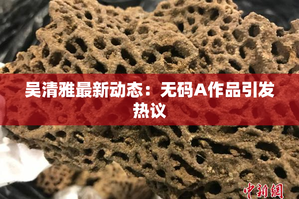 吴清雅最新动态：无码A作品引发热议