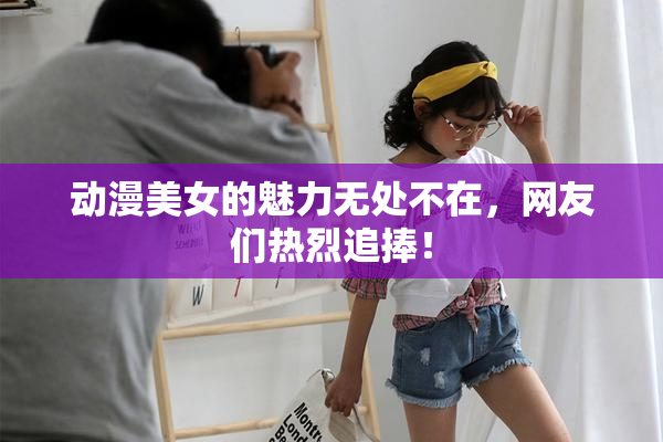 动漫美女的魅力无处不在，网友们热烈追捧！