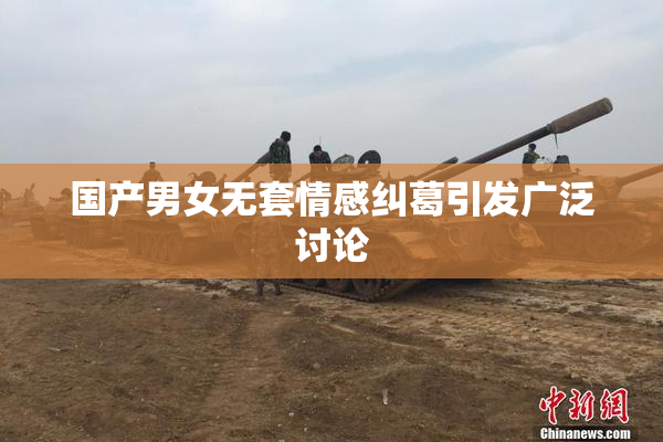 国产男女无套情感纠葛引发广泛讨论