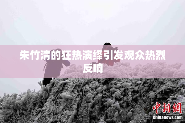 朱竹清的狂热演绎引发观众热烈反响