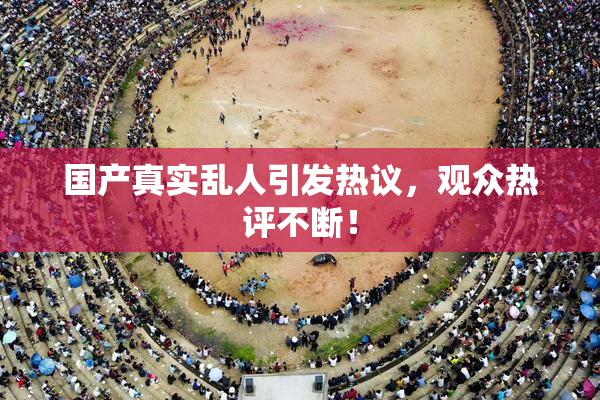 国产真实乱人引发热议，观众热评不断！