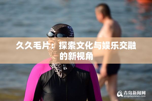 久久毛片：探索文化与娱乐交融的新视角