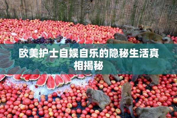 欧美护士自娱自乐的隐秘生活真相揭秘