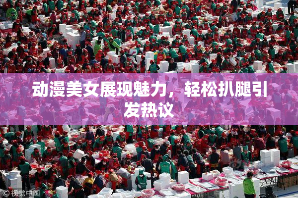 动漫美女展现魅力，轻松扒腿引发热议