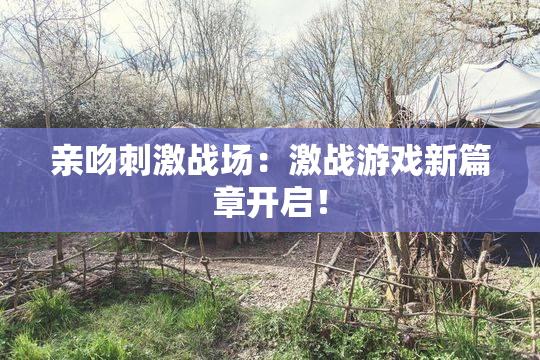 亲吻刺激战场：激战游戏新篇章开启！