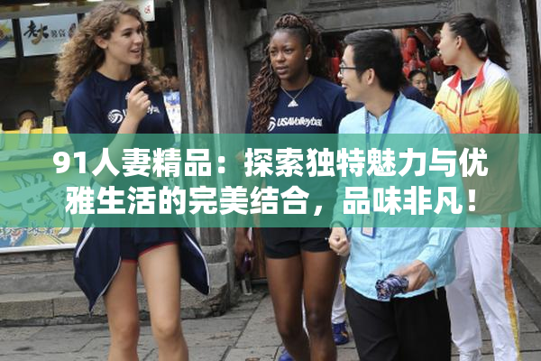 91人妻精品：探索独特魅力与优雅生活的完美结合，品味非凡！
