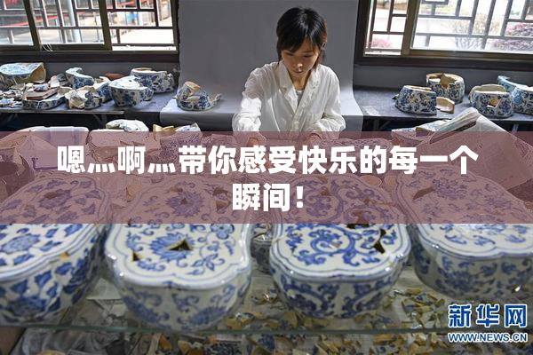 嗯灬啊灬带你感受快乐的每一个瞬间！