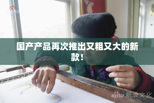 国产产品再次推出又粗又大的新款！