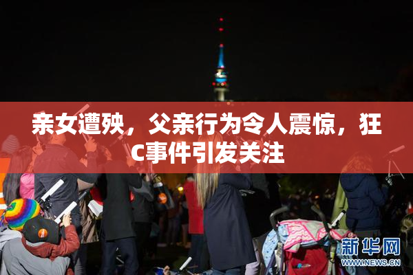 亲女遭殃，父亲行为令人震惊，狂C事件引发关注