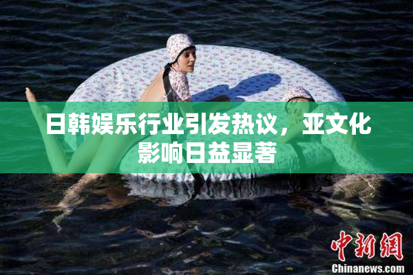 日韩娱乐行业引发热议，亚文化影响日益显著
