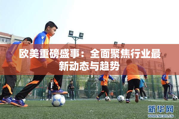 欧美重磅盛事：全面聚焦行业最新动态与趋势