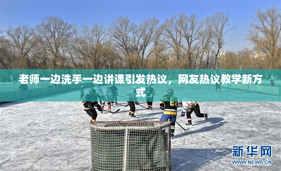 老师一边洗手一边讲课引发热议，网友热议教学新方式