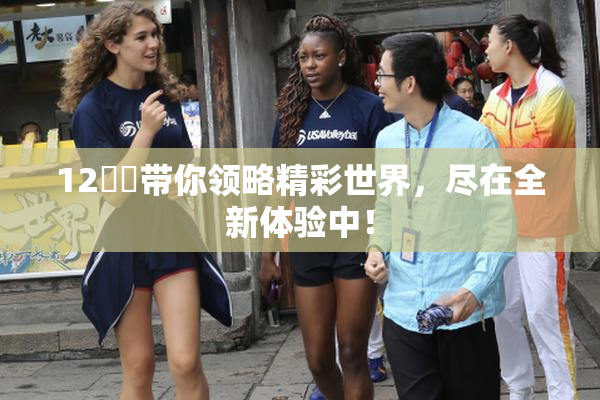12妺妺带你领略精彩世界，尽在全新体验中！