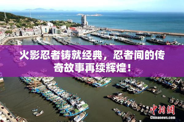 火影忍者铸就经典，忍者间的传奇故事再续辉煌！