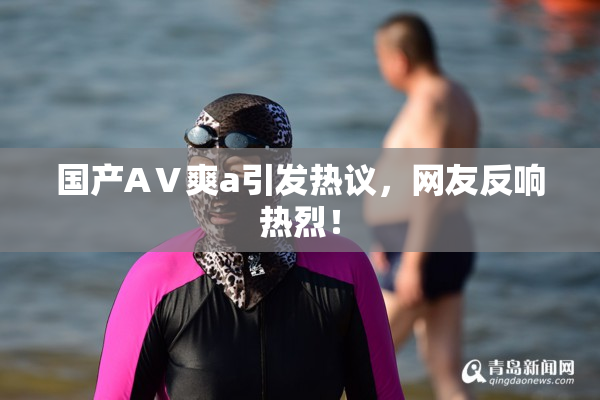 国产AⅤ爽a引发热议，网友反响热烈！